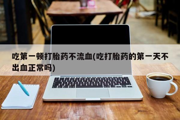 私人店有打胎药吗吃第一顿打胎药不流血(吃打胎药的第一天不出血正常吗)
