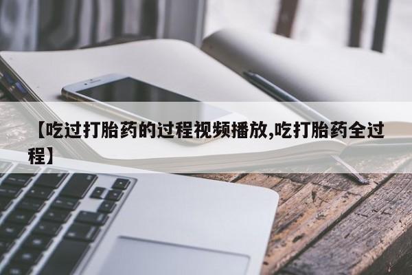 私人店有打胎药吗【吃过打胎药的过程视频播放,吃打胎药全过程】