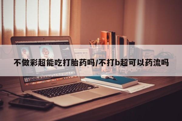 私人店有打胎药吗不做彩超能吃打胎药吗/不打b超可以药流吗