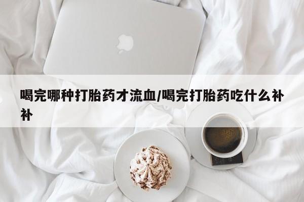 私人店有打胎药吗喝完哪种打胎药才流血/喝完打胎药吃什么补补