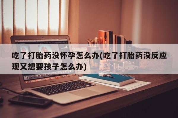 私人店有打胎药吗吃了打胎药没怀孕怎么办(吃了打胎药没反应现又想要孩子怎么办)