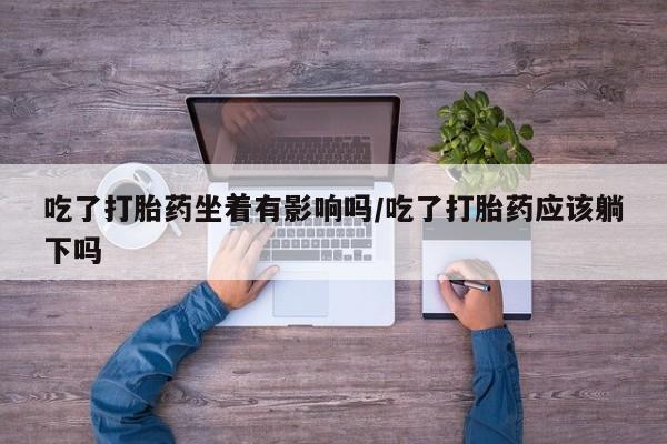 私人店有打胎药吗吃了打胎药坐着有影响吗/吃了打胎药应该躺下吗