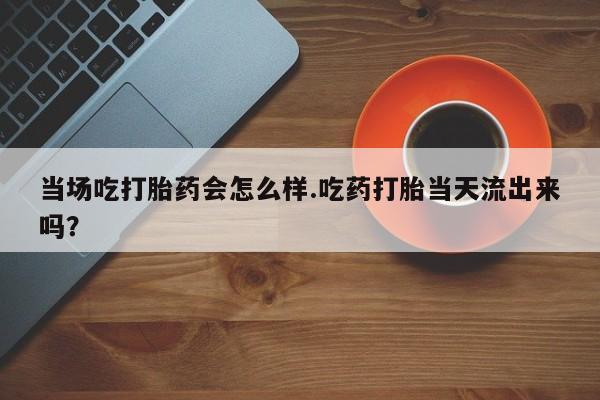 私人店有打胎药吗当场吃打胎药会怎么样.吃药打胎当天流出来吗？