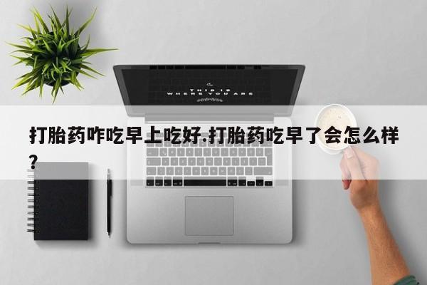 私人店有打胎药吗打胎药咋吃早上吃好.打胎药吃早了会怎么样？