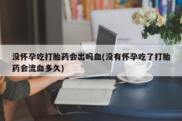 私人店有打胎药吗没怀孕吃打胎药会出吗血(没有怀孕吃了打胎药会流血多久)