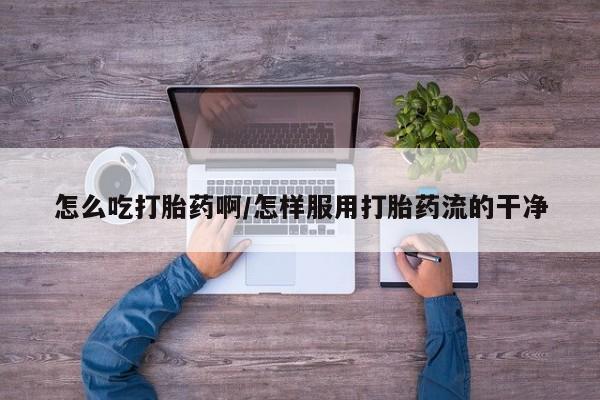 私人店有打胎药吗怎么吃打胎药啊/怎样服用打胎药流的干净