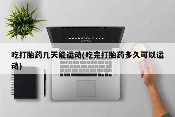 私人店有打胎药吗吃打胎药几天能运动(吃完打胎药多久可以运动)