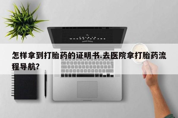 私人店有打胎药吗怎样拿到打胎药的证明书.去医院拿打胎药流程导航？