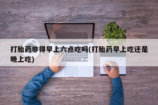 私人店有打胎药吗打胎药非得早上六点吃吗(打胎药早上吃还是晚上吃)