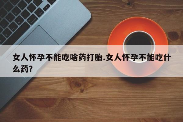 私人店有打胎药吗女人怀孕不能吃啥药打胎.女人怀孕不能吃什么药？