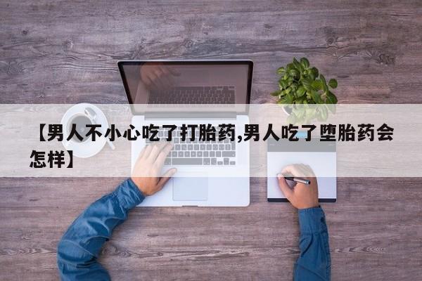 私人店有打胎药吗【男人不小心吃了打胎药,男人吃了堕胎药会怎样】