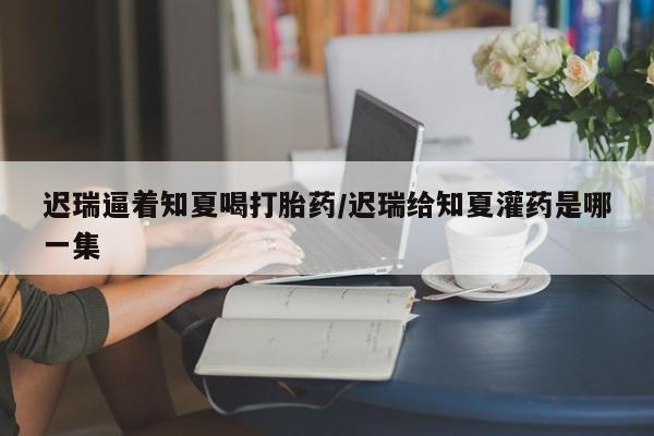私人店有打胎药吗迟瑞逼着知夏喝打胎药/迟瑞给知夏灌药是哪一集