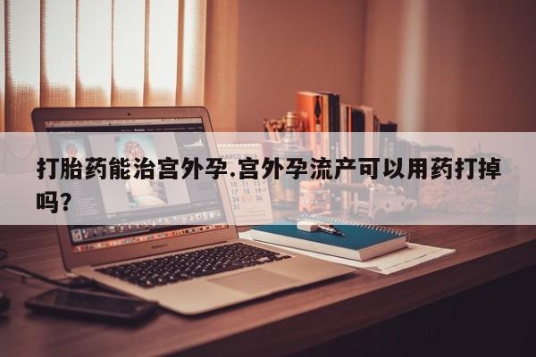 私人店有打胎药吗打胎药能治宫外孕.宫外孕流产可以用药打掉吗？