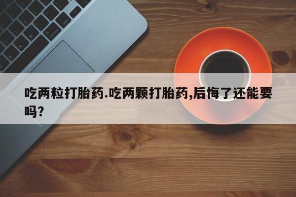 私人店有打胎药吗吃两粒打胎药.吃两颗打胎药,后悔了还能要吗？