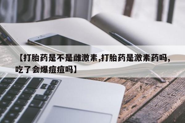 私人店有打胎药吗【打胎药是不是雌激素,打胎药是激素药吗,吃了会爆痘痘吗】
