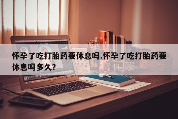 私人店有打胎药吗怀孕了吃打胎药要休息吗.怀孕了吃打胎药要休息吗多久？