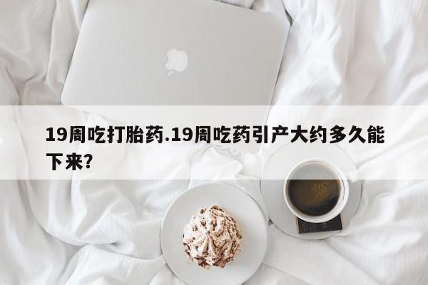 私人店有打胎药吗19周吃打胎药.19周吃药引产大约多久能下来？