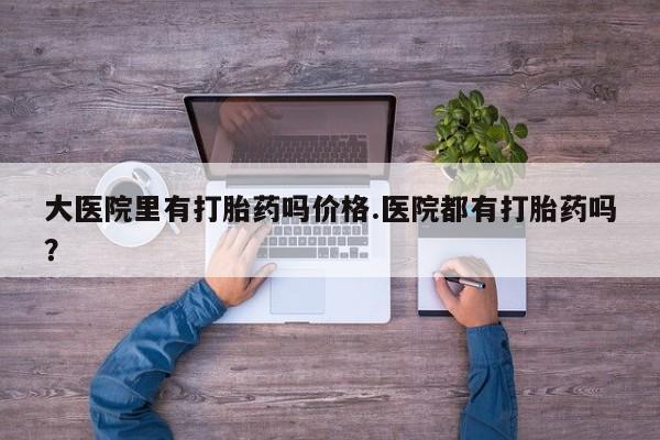 私人店有打胎药吗大医院里有打胎药吗价格.医院都有打胎药吗？