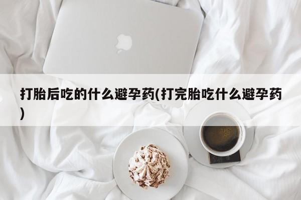 私人店有打胎药吗打胎后吃的什么避孕药(打完胎吃什么避孕药)