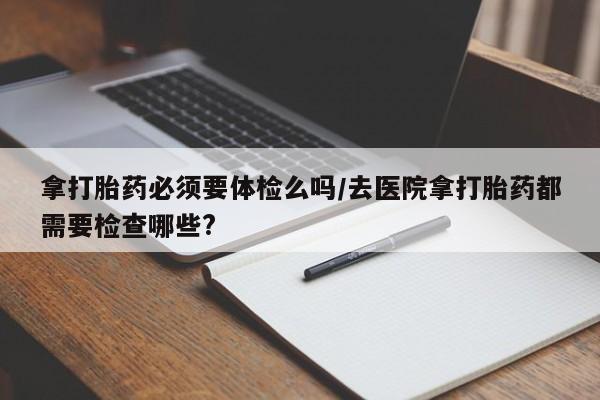 私人店有打胎药吗拿打胎药必须要体检么吗/去医院拿打胎药都需要检查哪些?