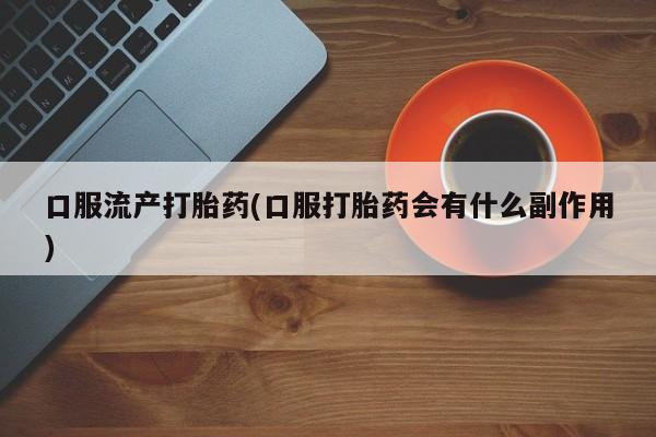 私人店有打胎药吗口服流产打胎药(口服打胎药会有什么副作用)