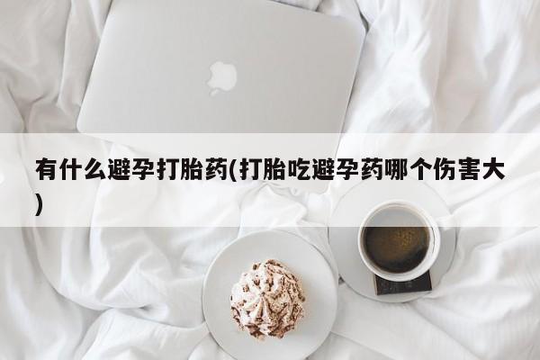 私人店有打胎药吗有什么避孕打胎药(打胎吃避孕药哪个伤害大)