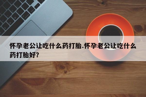 私人店有打胎药吗怀孕老公让吃什么药打胎.怀孕老公让吃什么药打胎好？