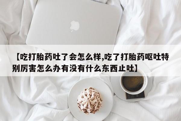 私人店有打胎药吗【吃打胎药吐了会怎么样,吃了打胎药呕吐特别厉害怎么办有没有什么东西止吐】