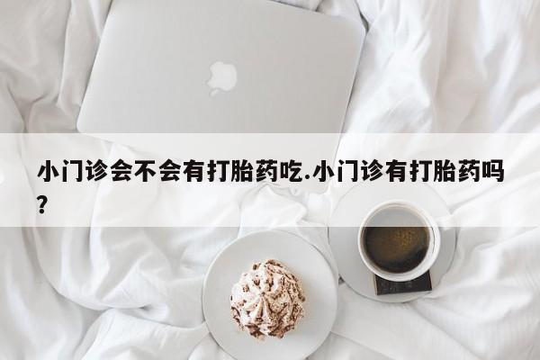私人店有打胎药吗小门诊会不会有打胎药吃.小门诊有打胎药吗？