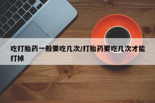 私人店有打胎药吗吃打胎药一般要吃几次/打胎药要吃几次才能打掉