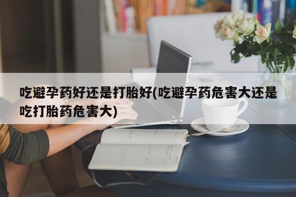 私人店有打胎药吗吃避孕药好还是打胎好(吃避孕药危害大还是吃打胎药危害大)