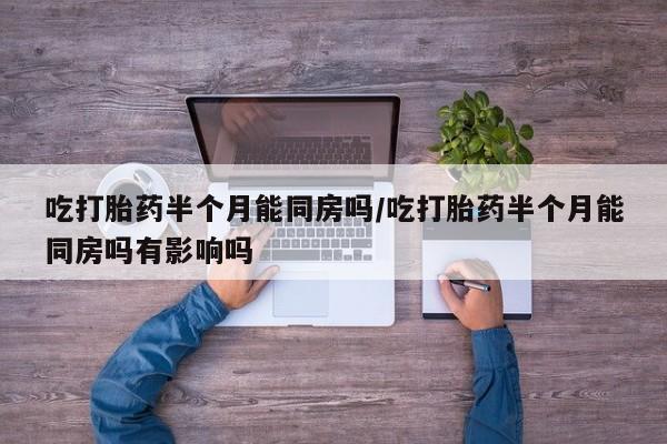 私人店有打胎药吗吃打胎药半个月能同房吗/吃打胎药半个月能同房吗有影响吗