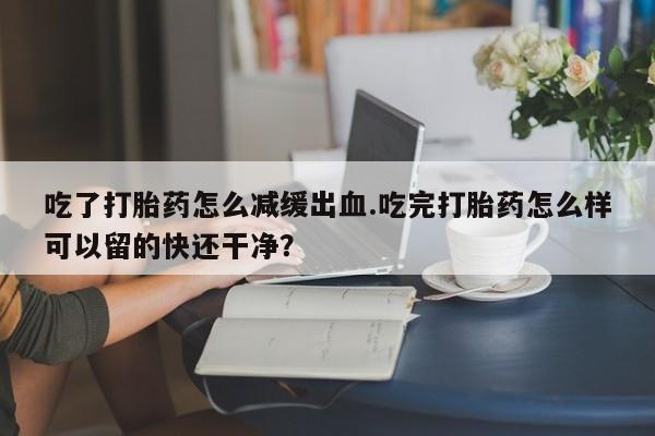 私人店有打胎药吗吃了打胎药怎么减缓出血.吃完打胎药怎么样可以留的快还干净？