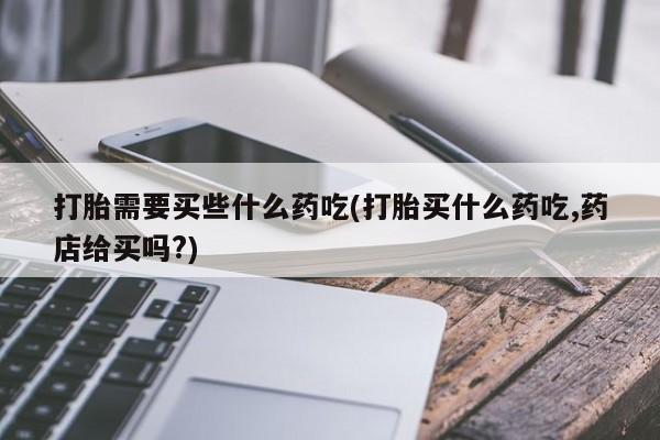 私人店有打胎药吗打胎需要买些什么药吃(打胎买什么药吃,药店给买吗?)