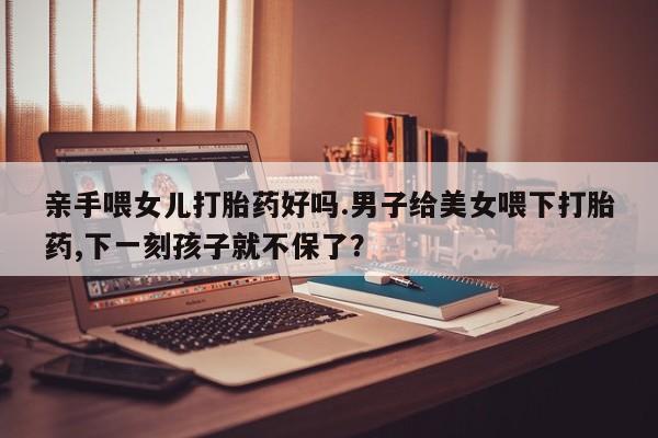 私人店有打胎药吗亲手喂女儿打胎药好吗.男子给美女喂下打胎药,下一刻孩子就不保了？