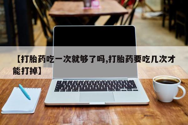 私人店有打胎药吗【打胎药吃一次就够了吗,打胎药要吃几次才能打掉】