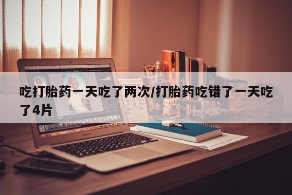 私人店有打胎药吗吃打胎药一天吃了两次/打胎药吃错了一天吃了4片
