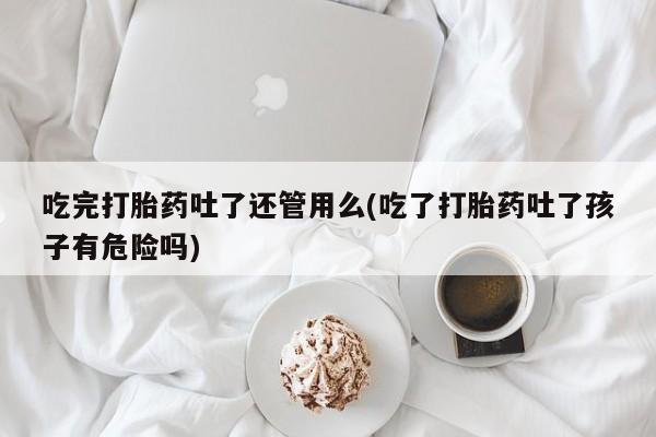 私人店有打胎药吗吃完打胎药吐了还管用么(吃了打胎药吐了孩子有危险吗)