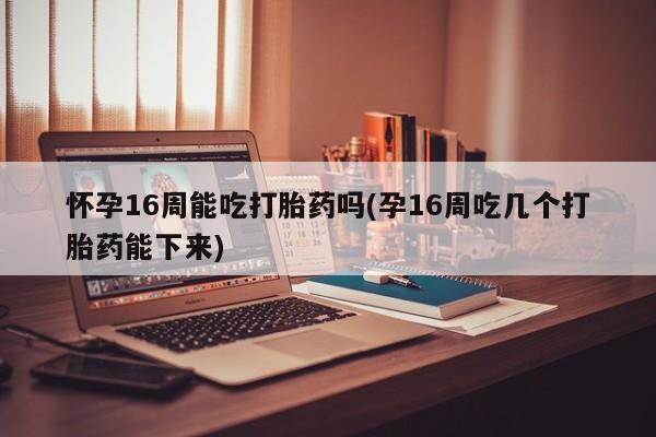 私人店有打胎药吗怀孕16周能吃打胎药吗(孕16周吃几个打胎药能下来)