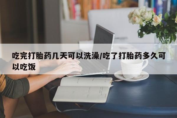 私人店有打胎药吗吃完打胎药几天可以洗澡/吃了打胎药多久可以吃饭