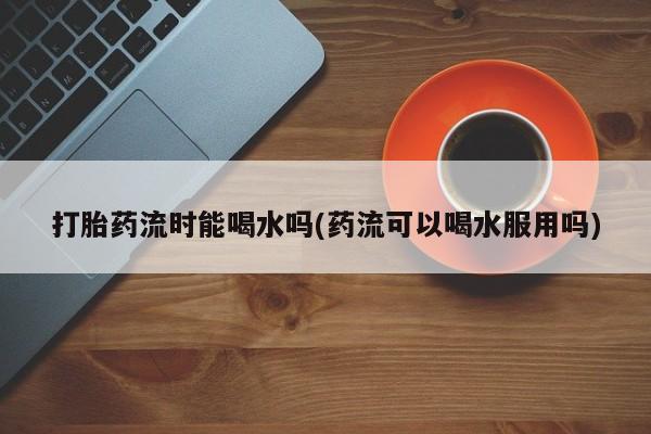 私人店有打胎药吗打胎药流时能喝水吗(药流可以喝水服用吗)