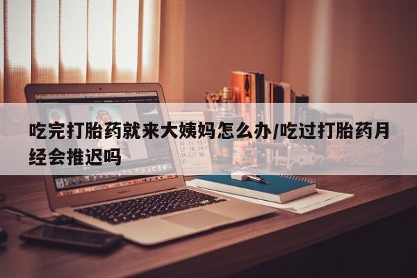 私人店有打胎药吗吃完打胎药就来大姨妈怎么办/吃过打胎药月经会推迟吗