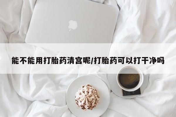 私人店有打胎药吗能不能用打胎药清宫呢/打胎药可以打干净吗