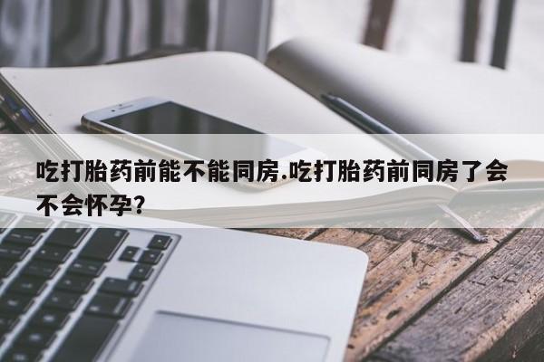 私人店有打胎药吗吃打胎药前能不能同房.吃打胎药前同房了会不会怀孕？