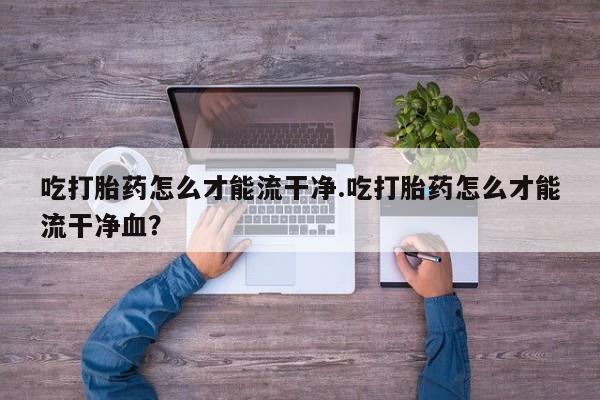 私人店有打胎药吗吃打胎药怎么才能流干净.吃打胎药怎么才能流干净血？