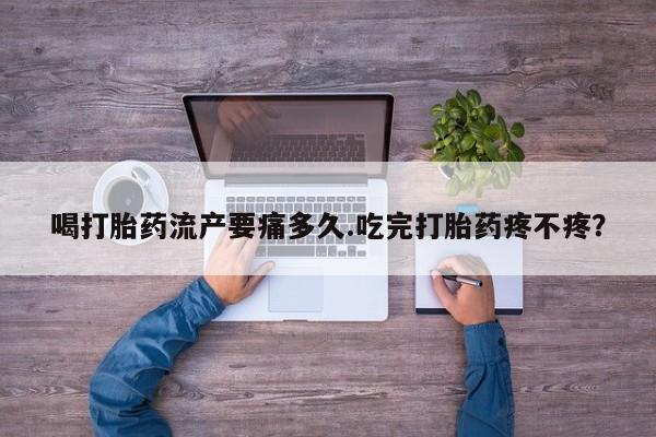 私人店有打胎药吗喝打胎药流产要痛多久.吃完打胎药疼不疼?