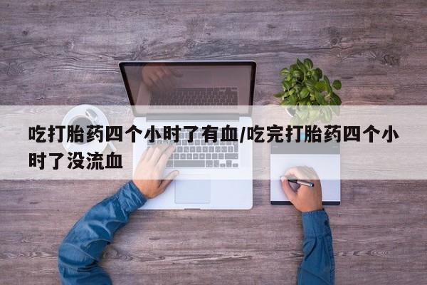 私人店有打胎药吗吃打胎药四个小时了有血/吃完打胎药四个小时了没流血