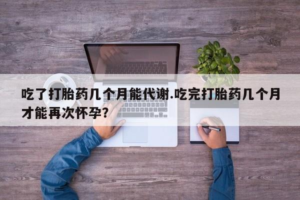 私人店有打胎药吗吃了打胎药几个月能代谢.吃完打胎药几个月才能再次怀孕？
