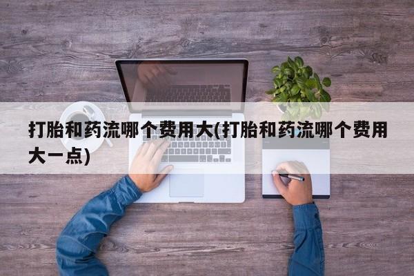 私人店有打胎药吗打胎和药流哪个费用大(打胎和药流哪个费用大一点)