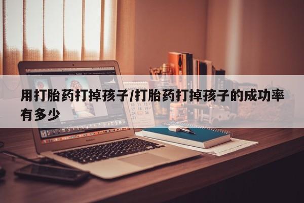 私人店有打胎药吗用打胎药打掉孩子/打胎药打掉孩子的成功率有多少